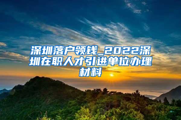 深圳落户领钱_2022深圳在职人才引进单位办理材料