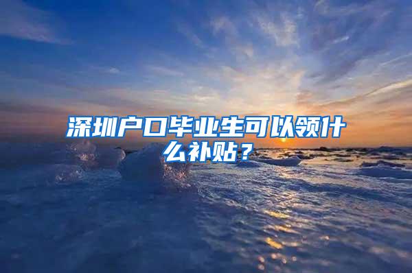 深圳户口毕业生可以领什么补贴？