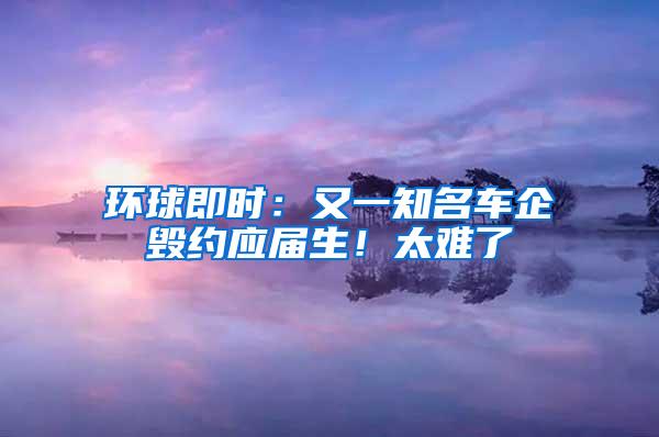 环球即时：又一知名车企毁约应届生！太难了