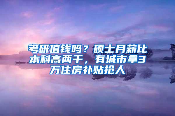 考研值钱吗？硕士月薪比本科高两千，有城市拿3万住房补贴抢人