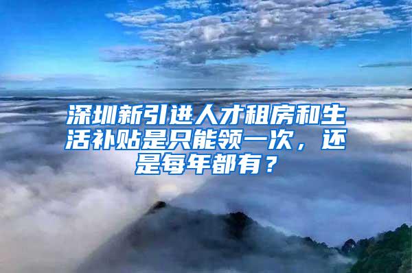 深圳新引进人才租房和生活补贴是只能领一次，还是每年都有？