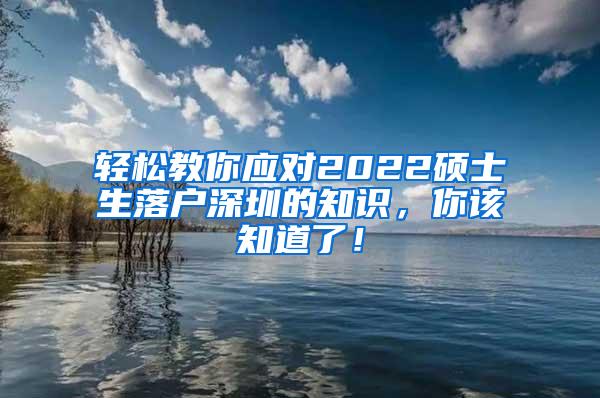 轻松教你应对2022硕士生落户深圳的知识，你该知道了！