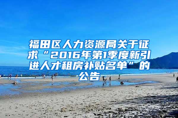 福田区人力资源局关于征求“2016年第1季度新引进人才租房补贴名单”的公告