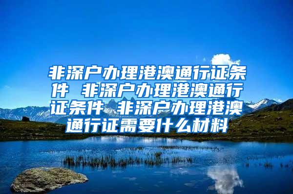 非深户办理港澳通行证条件 非深户办理港澳通行证条件 非深户办理港澳通行证需要什么材料