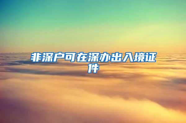 非深户可在深办出入境证件