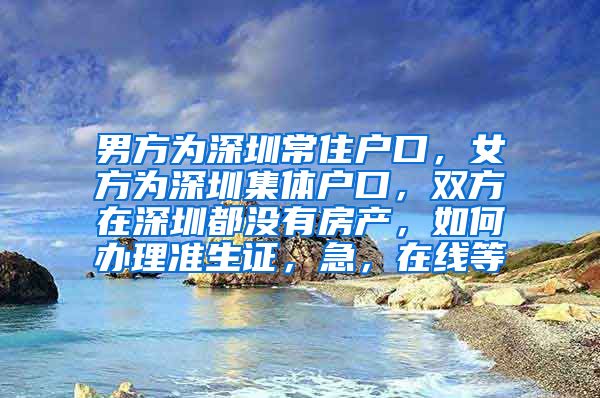 男方为深圳常住户口，女方为深圳集体户口，双方在深圳都没有房产，如何办理准生证，急，在线等