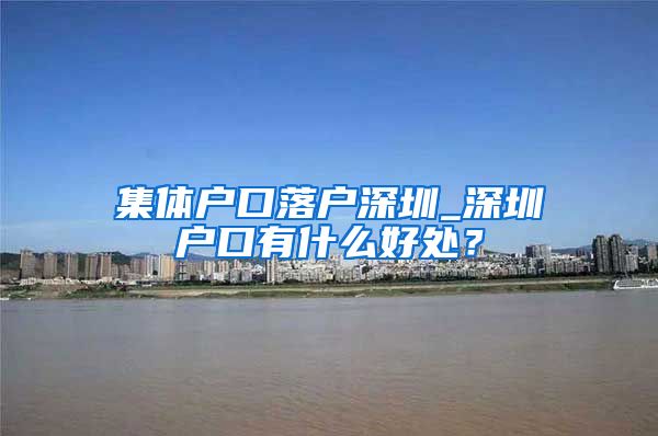 集体户口落户深圳_深圳户口有什么好处？