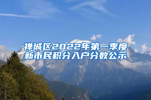 禅城区2022年第一季度新市民积分入户分数公示