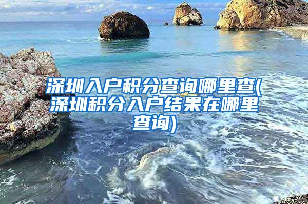 深圳入户积分查询哪里查(深圳积分入户结果在哪里查询)