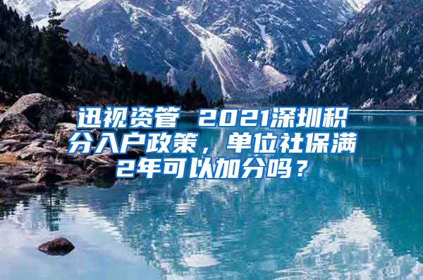 迅视资管 2021深圳积分入户政策，单位社保满2年可以加分吗？