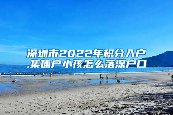 深圳市2022年积分入户,集体户小孩怎么落深户口