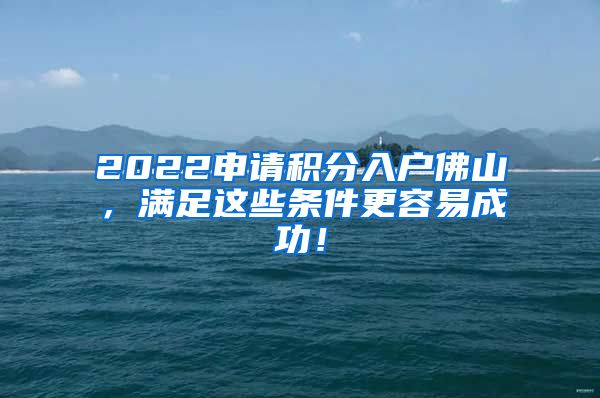 2022申请积分入户佛山，满足这些条件更容易成功！