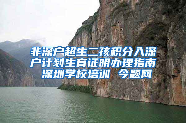 非深户超生二孩积分入深户计划生育证明办理指南 深圳学校培训 今题网