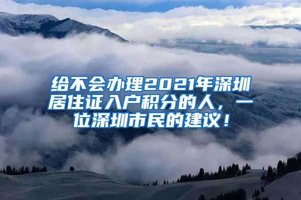 给不会办理2021年深圳居住证入户积分的人，一位深圳市民的建议！