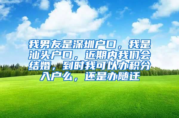 我男友是深圳户口，我是汕头户口，近期内我们会结婚，到时我可以办积分入户么，还是办随迁