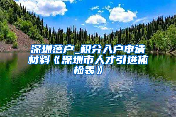 深圳落户_积分入户申请材料《深圳市人才引进体检表》