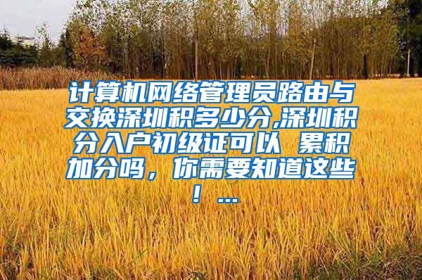 计算机网络管理员路由与交换深圳积多少分,深圳积分入户初级证可以 累积加分吗，你需要知道这些！...