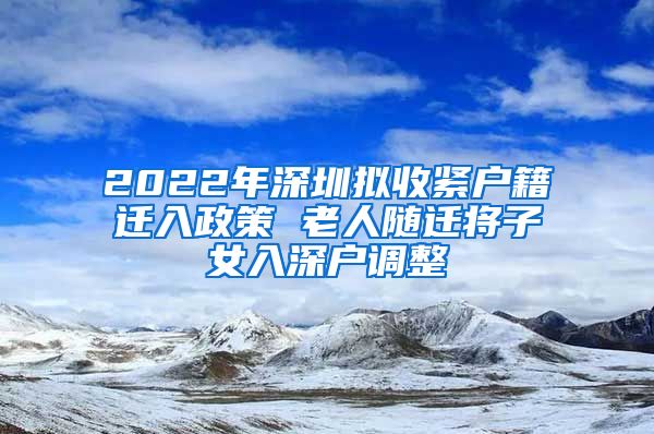 2022年深圳拟收紧户籍迁入政策 老人随迁将子女入深户调整