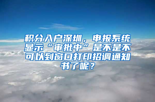 积分入户深圳，申报系统显示“审批中”是不是不可以到窗口打印招调通知书了呢？