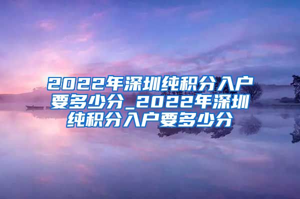 2022年深圳纯积分入户要多少分_2022年深圳纯积分入户要多少分