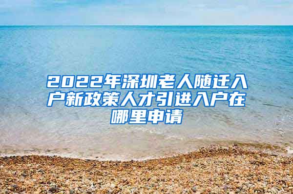 2022年深圳老人随迁入户新政策人才引进入户在哪里申请