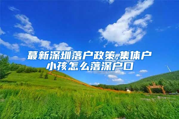 蕞新深圳落户政策,集体户小孩怎么落深户口