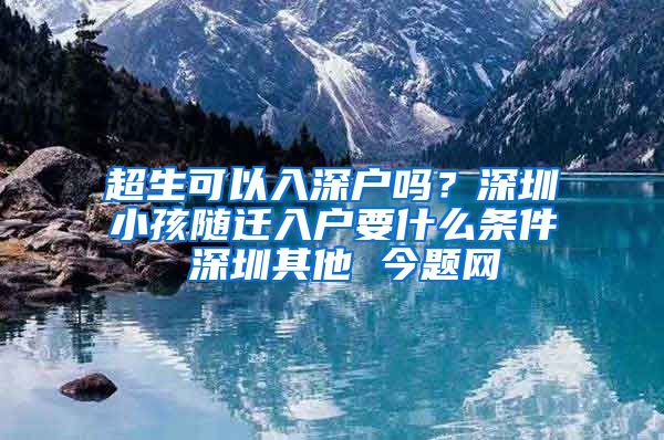 超生可以入深户吗？深圳小孩随迁入户要什么条件 深圳其他 今题网