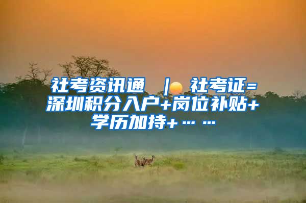 社考资讯通 ｜ 社考证=深圳积分入户+岗位补贴+学历加持+……