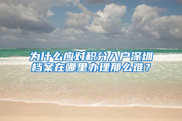 为什么应对积分入户深圳档案在哪里办理那么难？