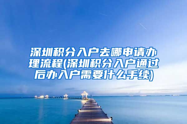 深圳积分入户去哪申请办理流程(深圳积分入户通过后办入户需要什么手续)