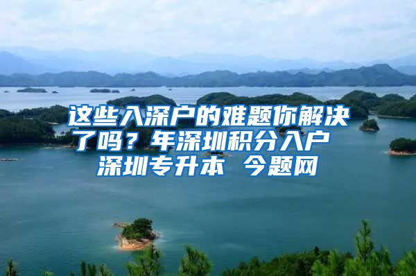 这些入深户的难题你解决了吗？年深圳积分入户 深圳专升本 今题网