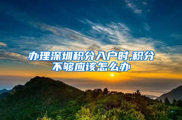 办理深圳积分入户时,积分不够应该怎么办