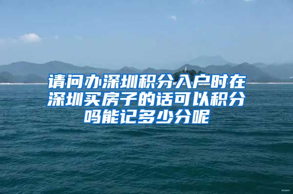 请问办深圳积分入户时在深圳买房子的话可以积分吗能记多少分呢