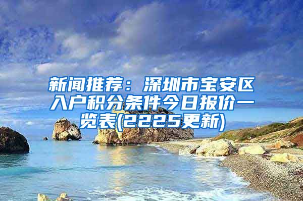 新闻推荐：深圳市宝安区入户积分条件今日报价一览表(2225更新)