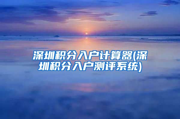 深圳积分入户计算器(深圳积分入户测评系统)