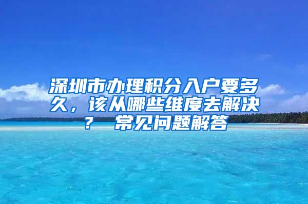 深圳市办理积分入户要多久，该从哪些维度去解决？ 常见问题解答