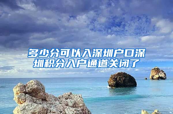 多少分可以入深圳户口深圳积分入户通道关闭了