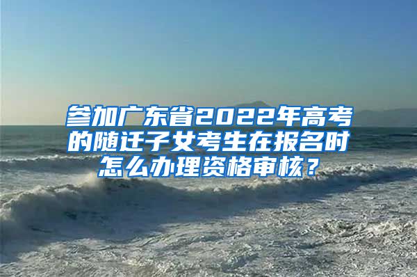 参加广东省2022年高考的随迁子女考生在报名时怎么办理资格审核？