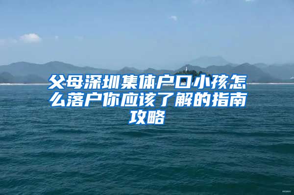 父母深圳集体户口小孩怎么落户你应该了解的指南攻略