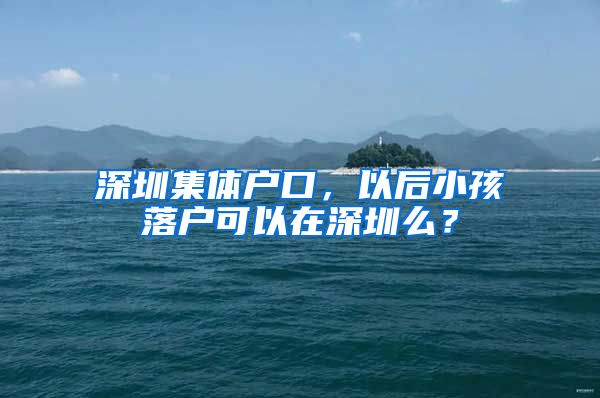 深圳集体户口，以后小孩落户可以在深圳么？