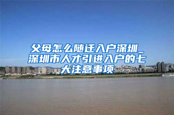 父母怎么随迁入户深圳_深圳市人才引进入户的七大注意事项