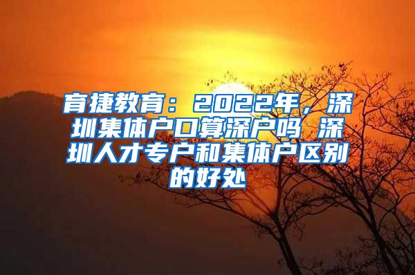 育捷教育：2022年，深圳集体户口算深户吗 深圳人才专户和集体户区别的好处