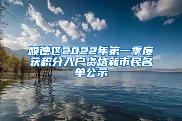 顺德区2022年第一季度获积分入户资格新市民名单公示