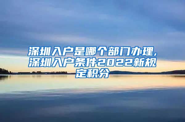 深圳入户是哪个部门办理,深圳入户条件2022新规定积分