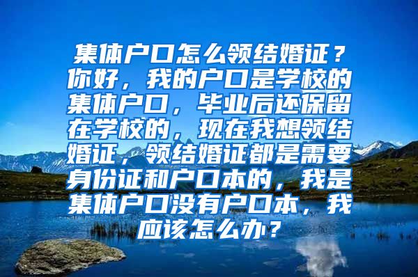 集体户口怎么领结婚证？你好，我的户口是学校的集体户口，毕业后还保留在学校的，现在我想领结婚证，领结婚证都是需要身份证和户口本的，我是集体户口没有户口本，我应该怎么办？