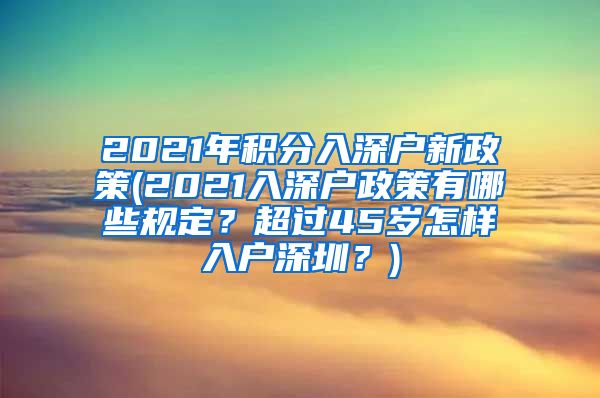 2021年积分入深户新政策(2021入深户政策有哪些规定？超过45岁怎样入户深圳？)