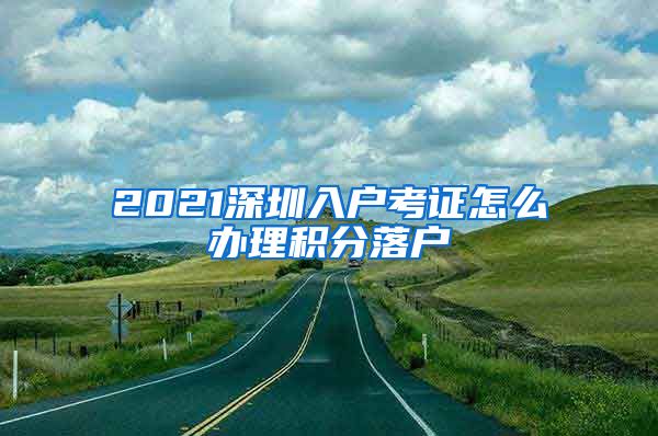 2021深圳入户考证怎么办理积分落户