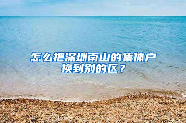 怎么把深圳南山的集体户换到别的区？