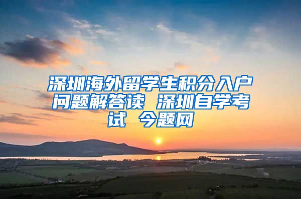 深圳海外留学生积分入户问题解答读 深圳自学考试 今题网