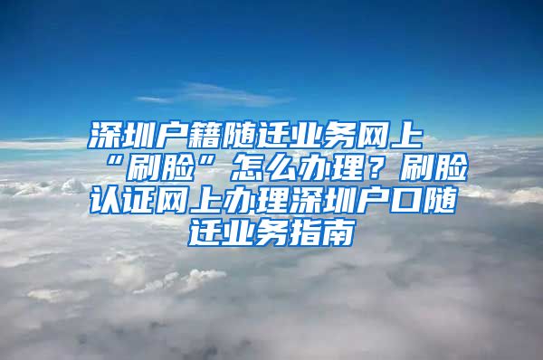 深圳户籍随迁业务网上“刷脸”怎么办理？刷脸认证网上办理深圳户口随迁业务指南